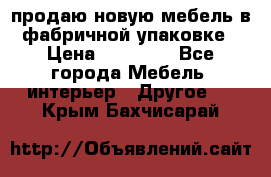 продаю новую мебель в фабричной упаковке › Цена ­ 12 750 - Все города Мебель, интерьер » Другое   . Крым,Бахчисарай